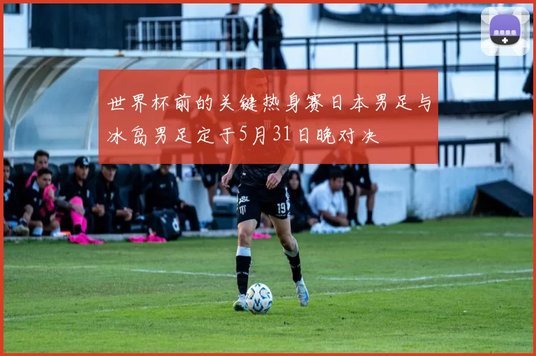 世界杯前的关键热身赛日本男足与冰岛男足定于5月31日晚对决
