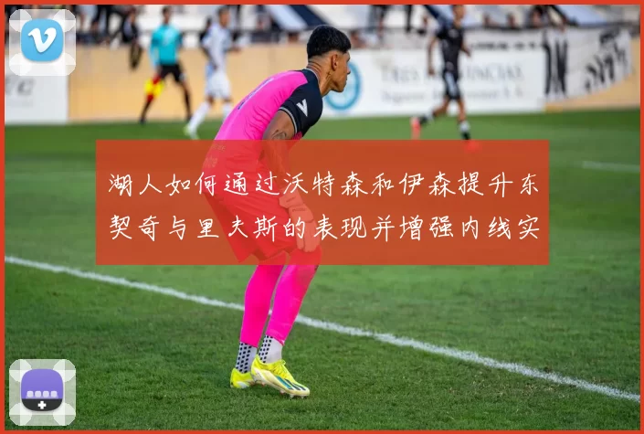 湖人如何通过沃特森和伊森提升东契奇与里夫斯的表现并增强内线实力