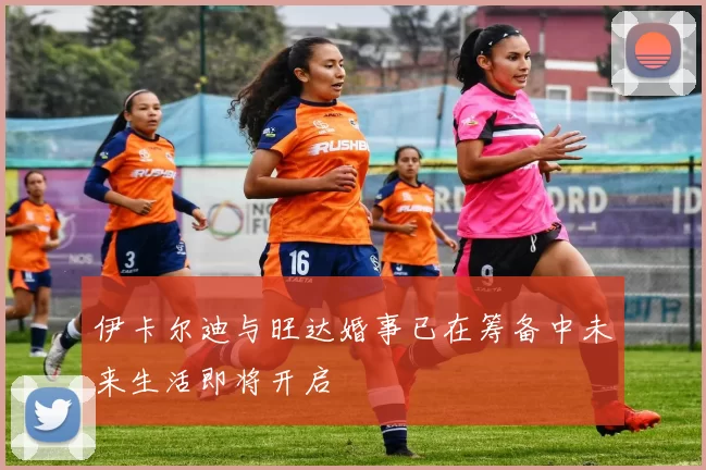 伊卡尔迪与旺达婚事已在筹备中未来生活即将开启