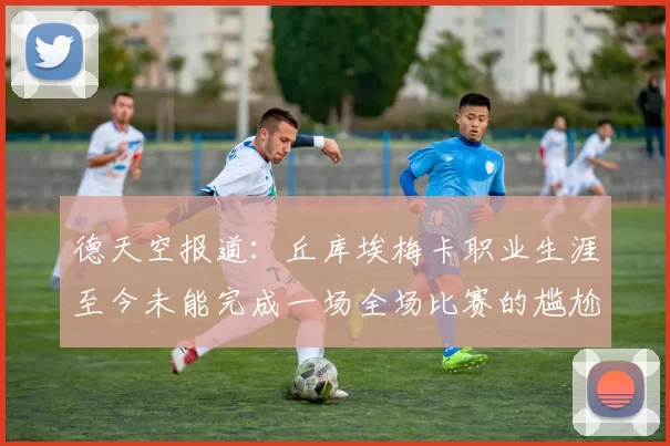 德天空报道：丘库埃梅卡职业生涯至今未能完成一场全场比赛的尴尬纪录