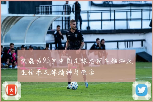 武磊为93岁中国足球名宿年维泗庆生传承足球精神与理念