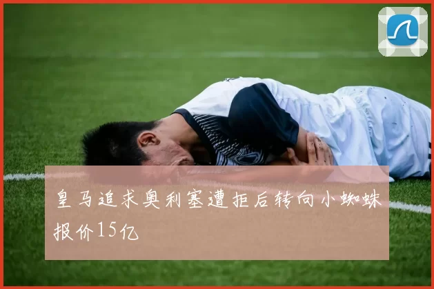 皇马追求奥利塞遭拒后转向小蜘蛛报价15亿