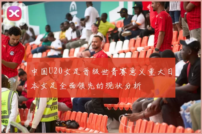 中国U20女足晋级世青赛意义重大日本女足全面领先的现状分析