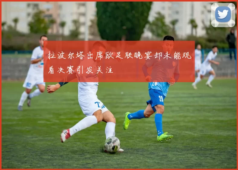 拉波尔塔出席欧足联晚宴却未能观看决赛引发关注