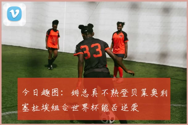 今日趣图：姆总真不熟登贝莱奥利塞杜埃组合世界杯能否逆袭