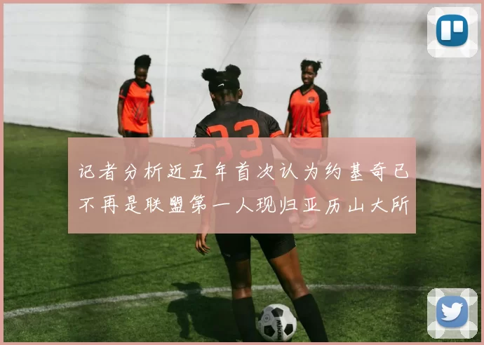 记者分析近五年首次认为约基奇已不再是联盟第一人现归亚历山大所有