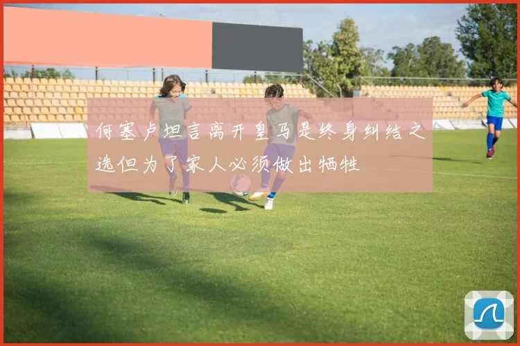 何塞卢坦言离开皇马是终身纠结之选但为了家人必须做出牺牲