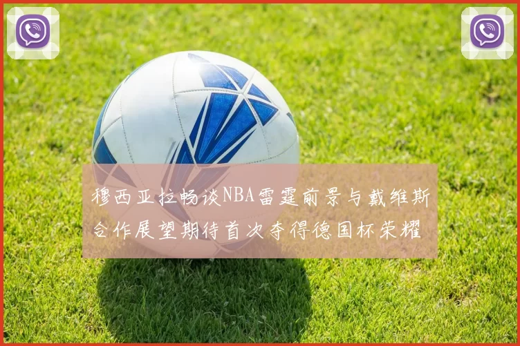 穆西亚拉畅谈NBA雷霆前景与戴维斯合作展望期待首次夺得德国杯荣耀