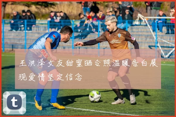 王洪泽女友甜蜜晒合照温暖告白展现爱情坚定信念