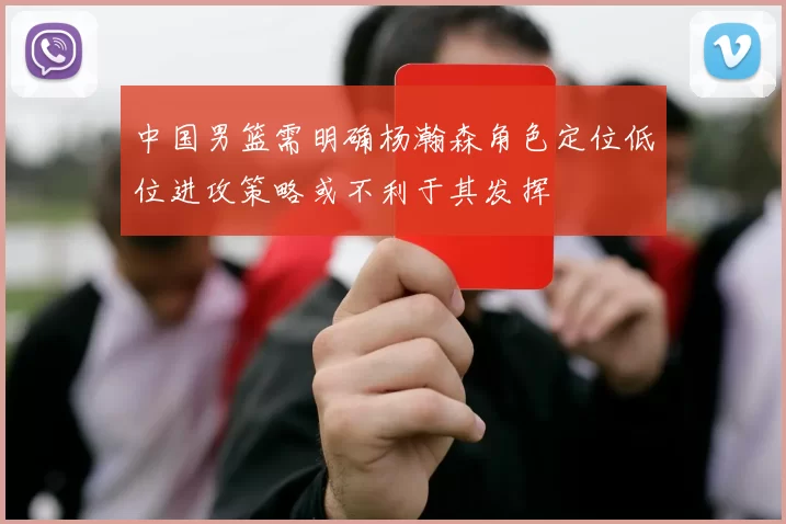中国男篮需明确杨瀚森角色定位低位进攻策略或不利于其发挥