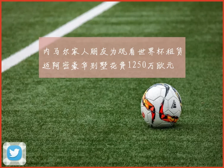 内马尔家人朋友为观看世界杯租赁迈阿密豪华别墅花费1250万欧元