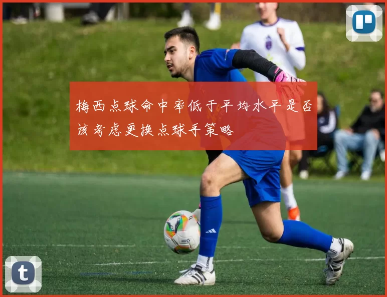 梅西点球命中率低于平均水平是否该考虑更换点球手策略