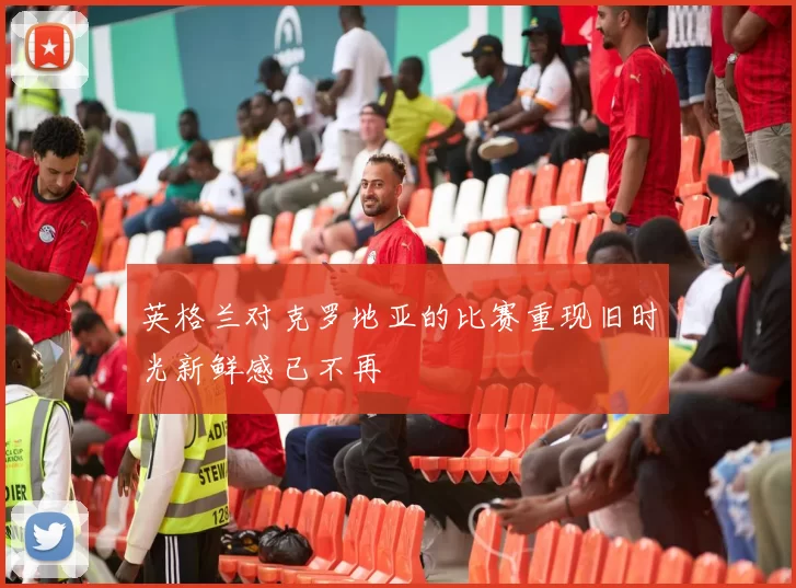 英格兰对克罗地亚的比赛重现旧时光新鲜感已不再