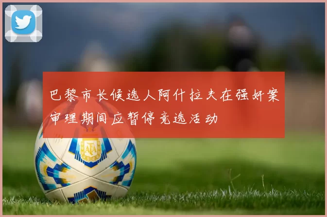 巴黎市长候选人阿什拉夫在强奸案审理期间应暂停竞选活动