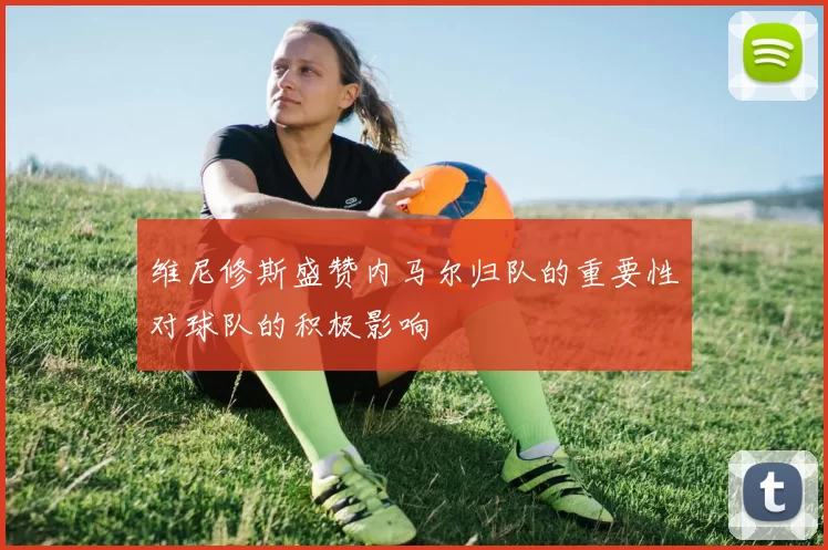 维尼修斯盛赞内马尔归队的重要性对球队的积极影响