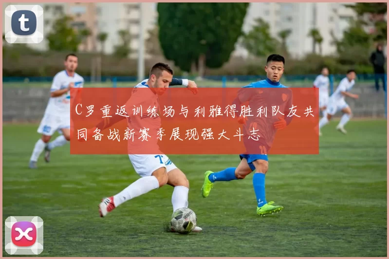 C罗重返训练场与利雅得胜利队友共同备战新赛季展现强大斗志