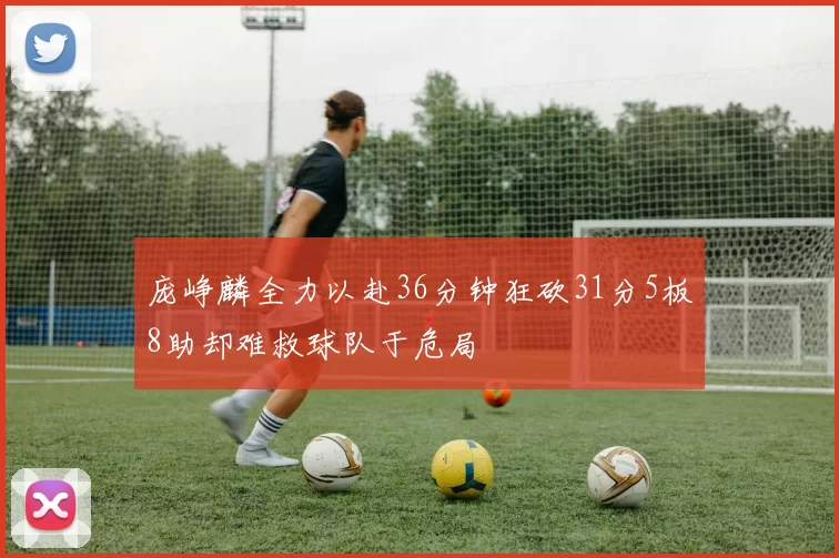 庞峥麟全力以赴36分钟狂砍31分5板8助却难救球队于危局