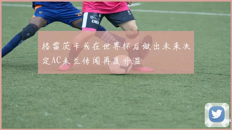 格雷茨卡或在世界杯后做出未来决定AC米兰传闻再度升温