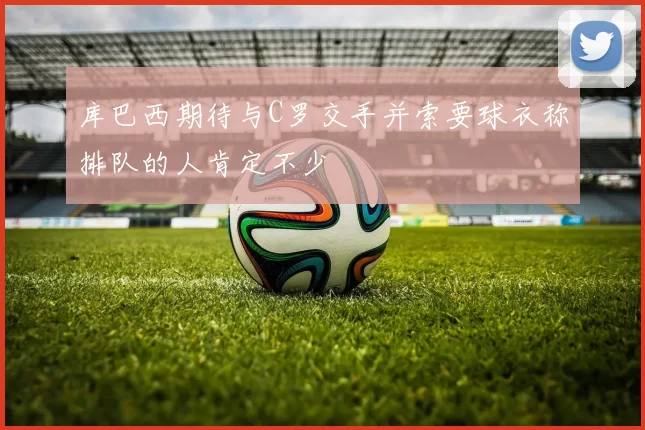 库巴西期待与C罗交手并索要球衣称排队的人肯定不少