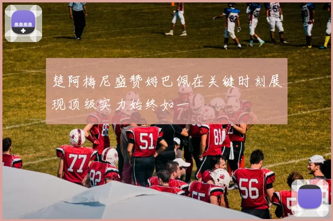 楚阿梅尼盛赞姆巴佩在关键时刻展现顶级实力始终如一