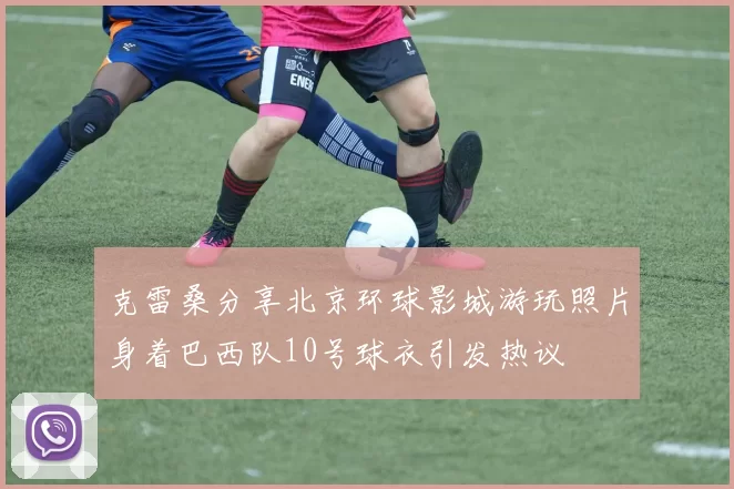 克雷桑分享北京环球影城游玩照片身着巴西队10号球衣引发热议