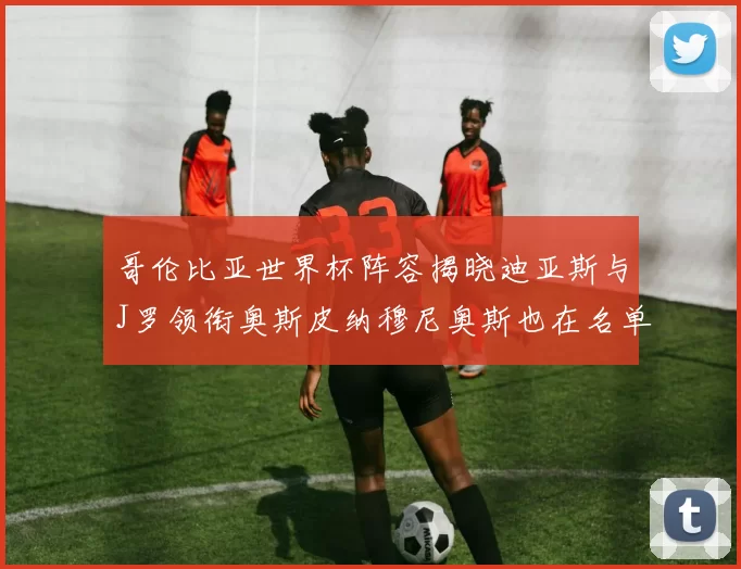 哥伦比亚世界杯阵容揭晓迪亚斯与J罗领衔奥斯皮纳穆尼奥斯也在名单中