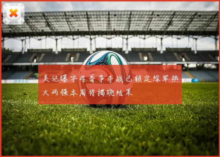 美记曝字母哥争夺战已锁定绿军热火两强本周将揭晓结果
